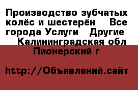 Производство зубчатых колёс и шестерён. - Все города Услуги » Другие   . Калининградская обл.,Пионерский г.